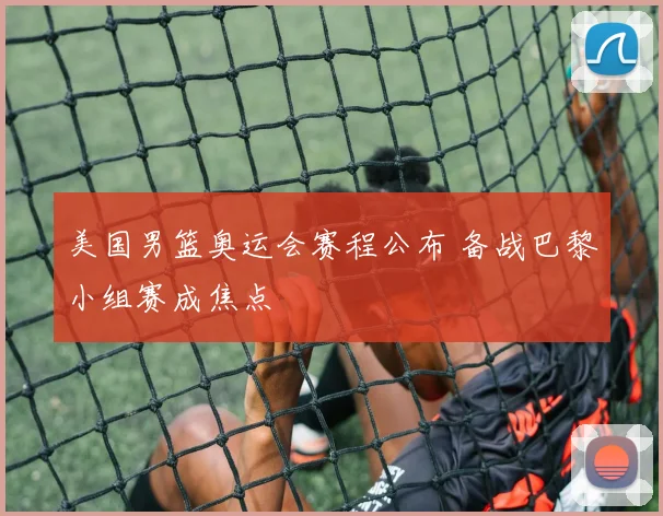 美国男篮奥运会赛程公布 备战巴黎小组赛成焦点