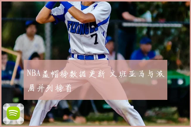 NBA盖帽榜数据更新 文班亚马与浓眉并列榜首