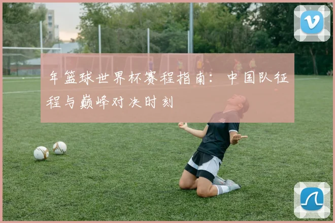 年篮球世界杯赛程指南：中国队征程与巅峰对决时刻