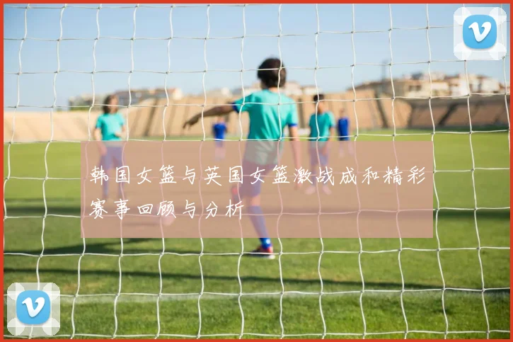 韩国女篮与英国女篮激战成和精彩赛事回顾与分析