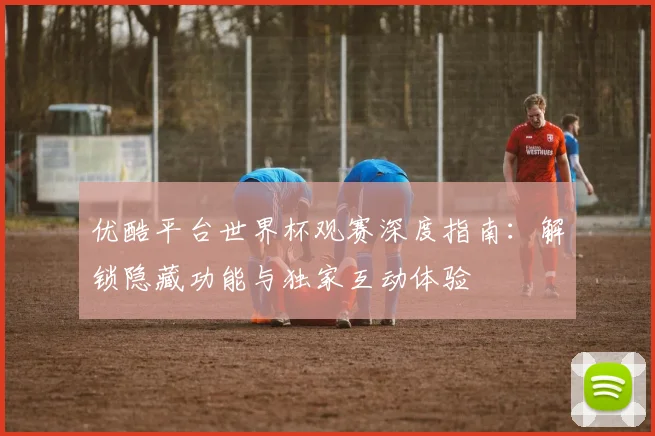 优酷平台世界杯观赛深度指南:解锁隐藏功能与独家互动体验