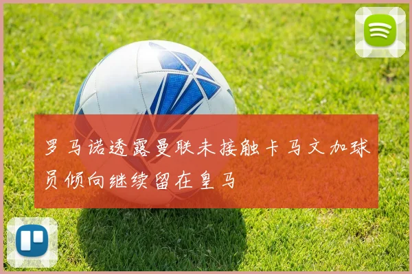 罗马诺透露曼联未接触卡马文加球员倾向继续留在皇马