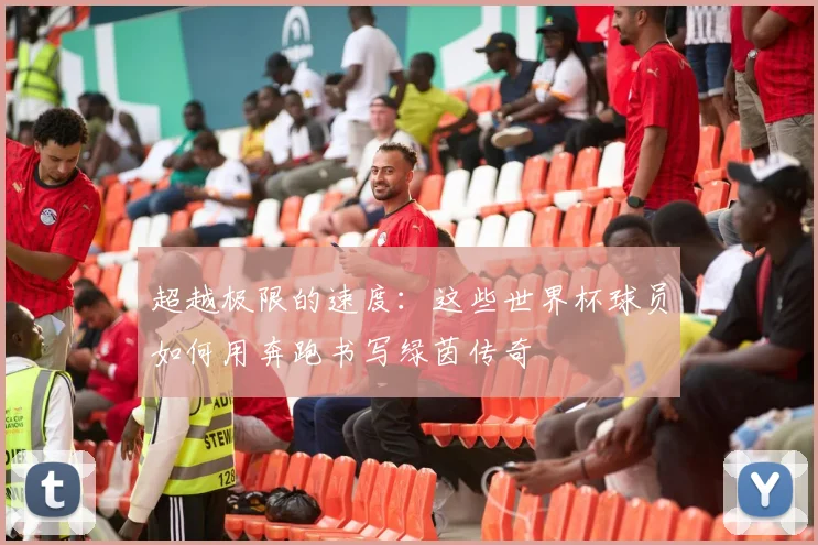 超越极限的速度：这些世界杯球员如何用奔跑书写绿茵传奇
