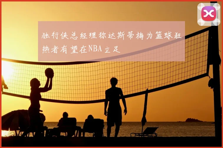 独行侠总经理称达斯蒂梅为篮球狂热者有望在NBA立足