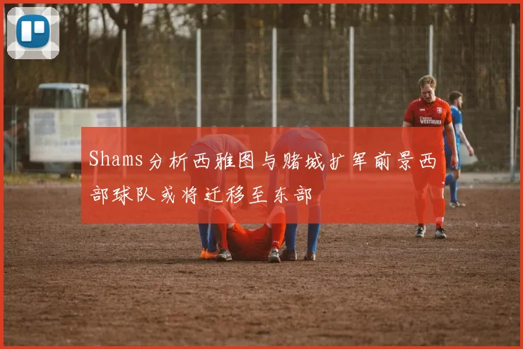 Shams分析西雅图与赌城扩军前景西部球队或将迁移至东部
