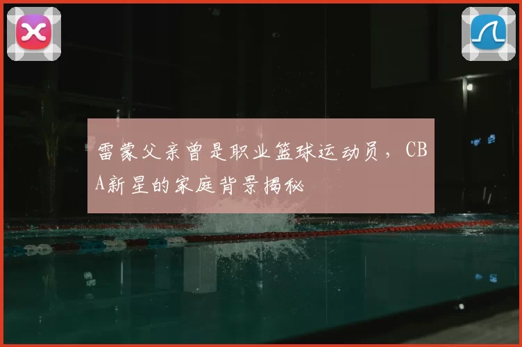 雷蒙父亲曾是职业篮球运动员，CBA新星的家庭背景揭秘