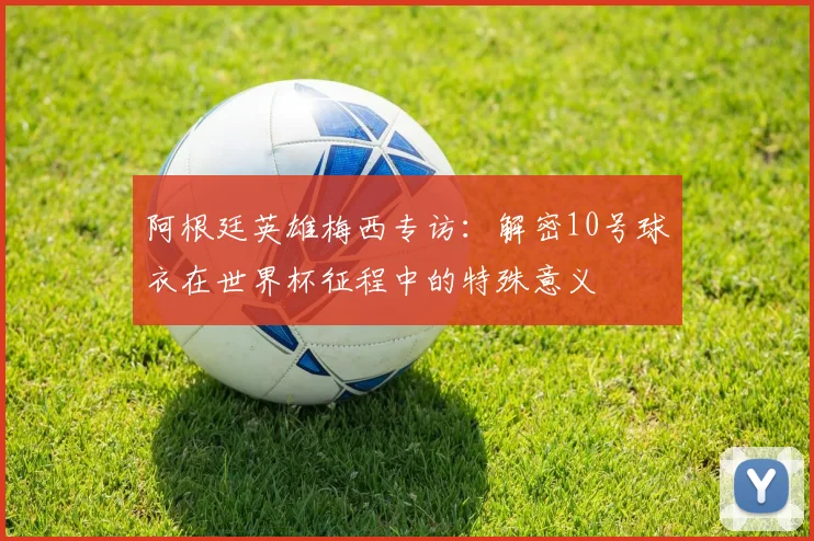 阿根廷英雄梅西专访：解密10号球衣在世界杯征程中的特殊意义