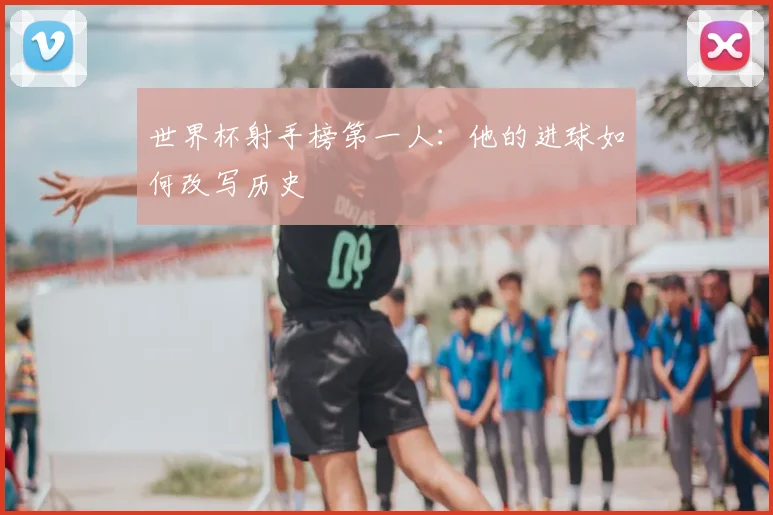 世界杯射手榜第一人:他的进球如何改写历史