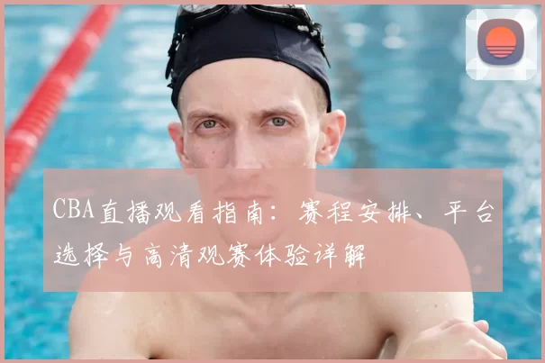 CBA直播观看指南：赛程安排、平台选择与高清观赛体验详解