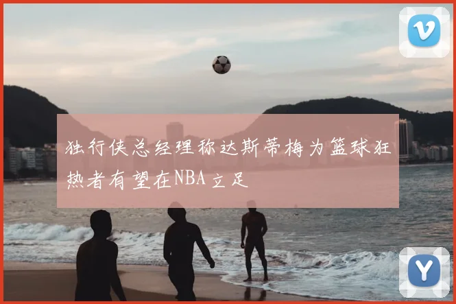 独行侠总经理称达斯蒂梅为篮球狂热者有望在NBA立足
